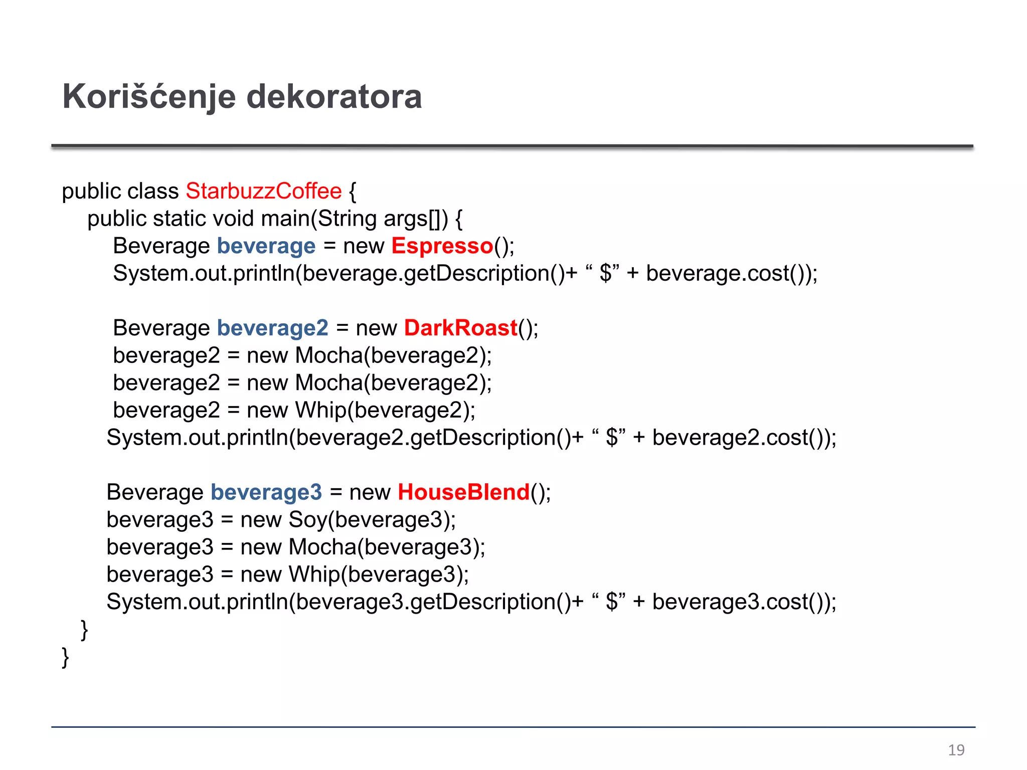 Korišćenje dekoratora

public class StarbuzzCoffee {
  public static void main(String args[]) {
     Beverage beverage = new Espresso();
     System.out.println(beverage.getDescription()+ “ $” + beverage.cost());

        Beverage beverage2 = new DarkRoast();
        beverage2 = new Mocha(beverage2);
        beverage2 = new Mocha(beverage2);
        beverage2 = new Whip(beverage2);
        System.out.println(beverage2.getDescription()+ “ $” + beverage2.cost());

        Beverage beverage3 = new HouseBlend();
        beverage3 = new Soy(beverage3);
        beverage3 = new Mocha(beverage3);
        beverage3 = new Whip(beverage3);
        System.out.println(beverage3.getDescription()+ “ $” + beverage3.cost());
    }
}



                                                                                   19
 