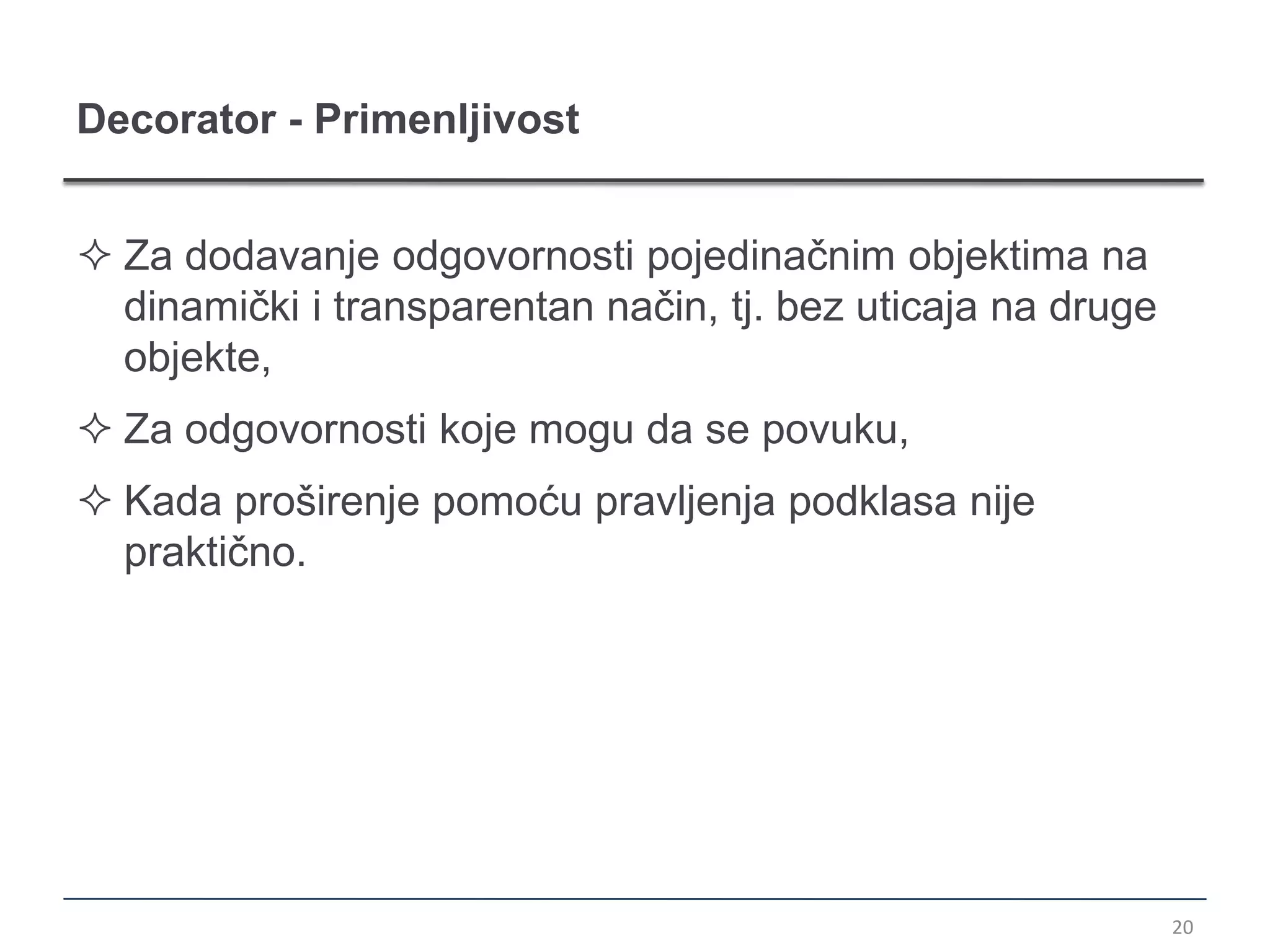 Decorator - Primenljivost


 Za dodavanje odgovornosti pojedinačnim objektima na
  dinamički i transparentan način, tj. bez uticaja na druge
  objekte,
 Za odgovornosti koje mogu da se povuku,
 Kada proširenje pomoću pravljenja podklasa nije
  praktično.




                                                              20
 