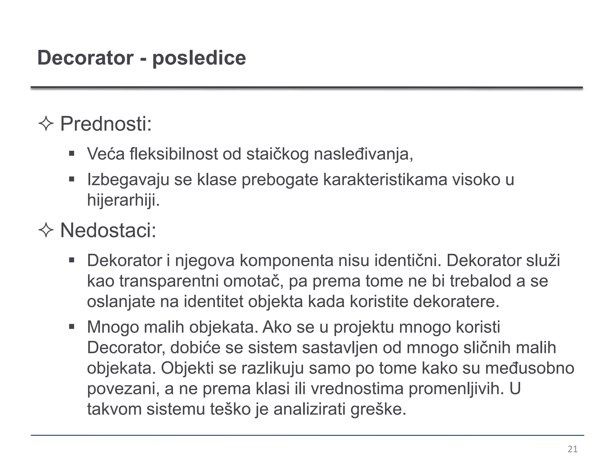 Decorator - posledice


 Prednosti:
    Veća fleksibilnost od staičkog nasleđivanja,
    Izbegavaju se klase prebogate karakteristikama visoko u
     hijerarhiji.
 Nedostaci:
    Dekorator i njegova komponenta nisu identični. Dekorator služi
     kao transparentni omotač, pa prema tome ne bi trebalod a se
     oslanjate na identitet objekta kada koristite dekoratere.
    Mnogo malih objekata. Ako se u projektu mnogo koristi
     Decorator, dobiće se sistem sastavljen od mnogo sličnih malih
     objekata. Objekti se razlikuju samo po tome kako su međusobno
     povezani, a ne prema klasi ili vrednostima promenljivih. U
     takvom sistemu teško je analizirati greške.

                                                                  21
 