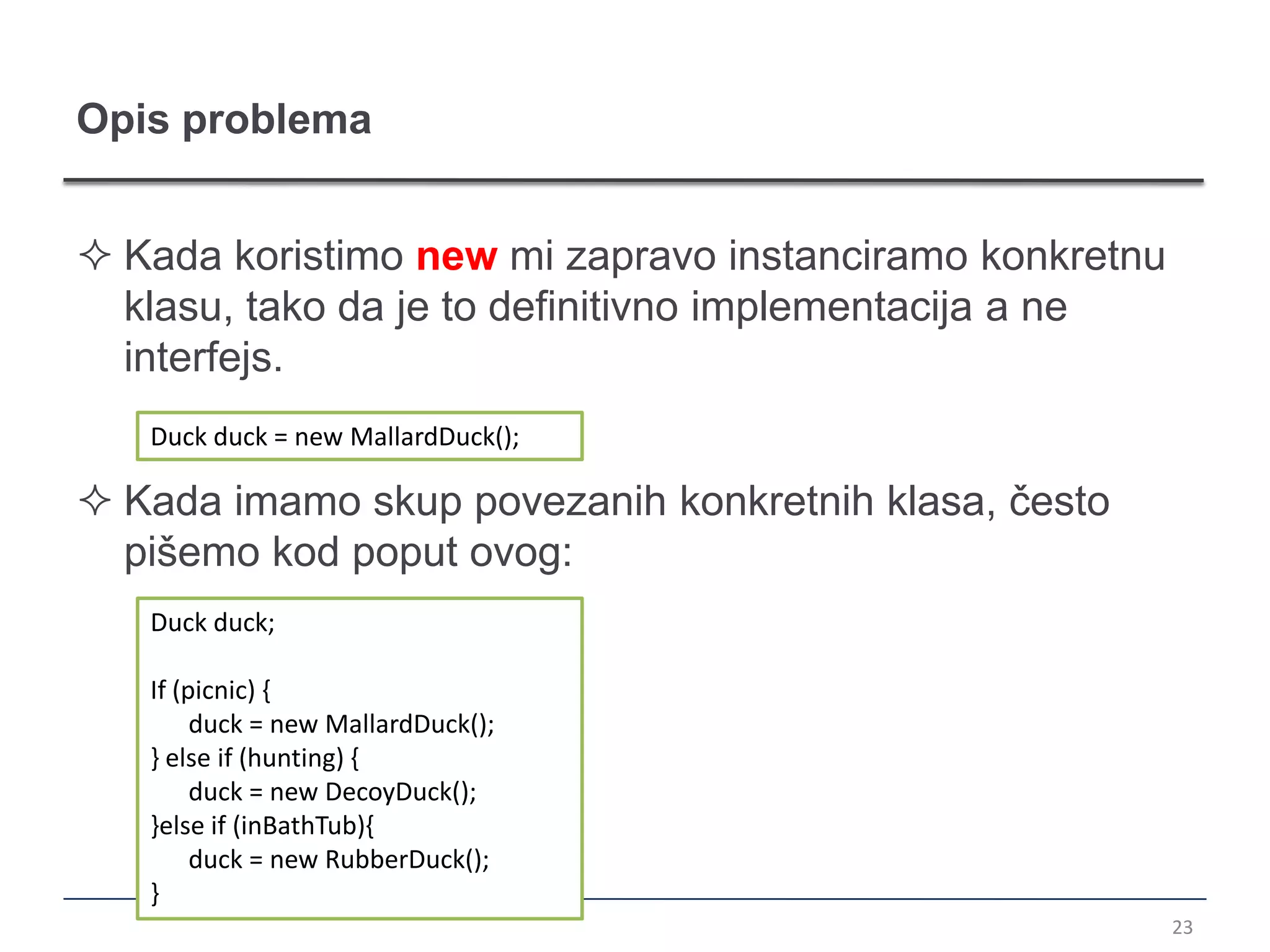 Opis problema


 Kada koristimo new mi zapravo instanciramo konkretnu
  klasu, tako da je to definitivno implementacija a ne
  interfejs.
   Duck duck = new MallardDuck();

 Kada imamo skup povezanih konkretnih klasa, često
  pišemo kod poput ovog:
   Duck duck;

   If (picnic) {
        duck = new MallardDuck();
   } else if (hunting) {
        duck = new DecoyDuck();
   }else if (inBathTub){
        duck = new RubberDuck();
   }
                                                         23
 