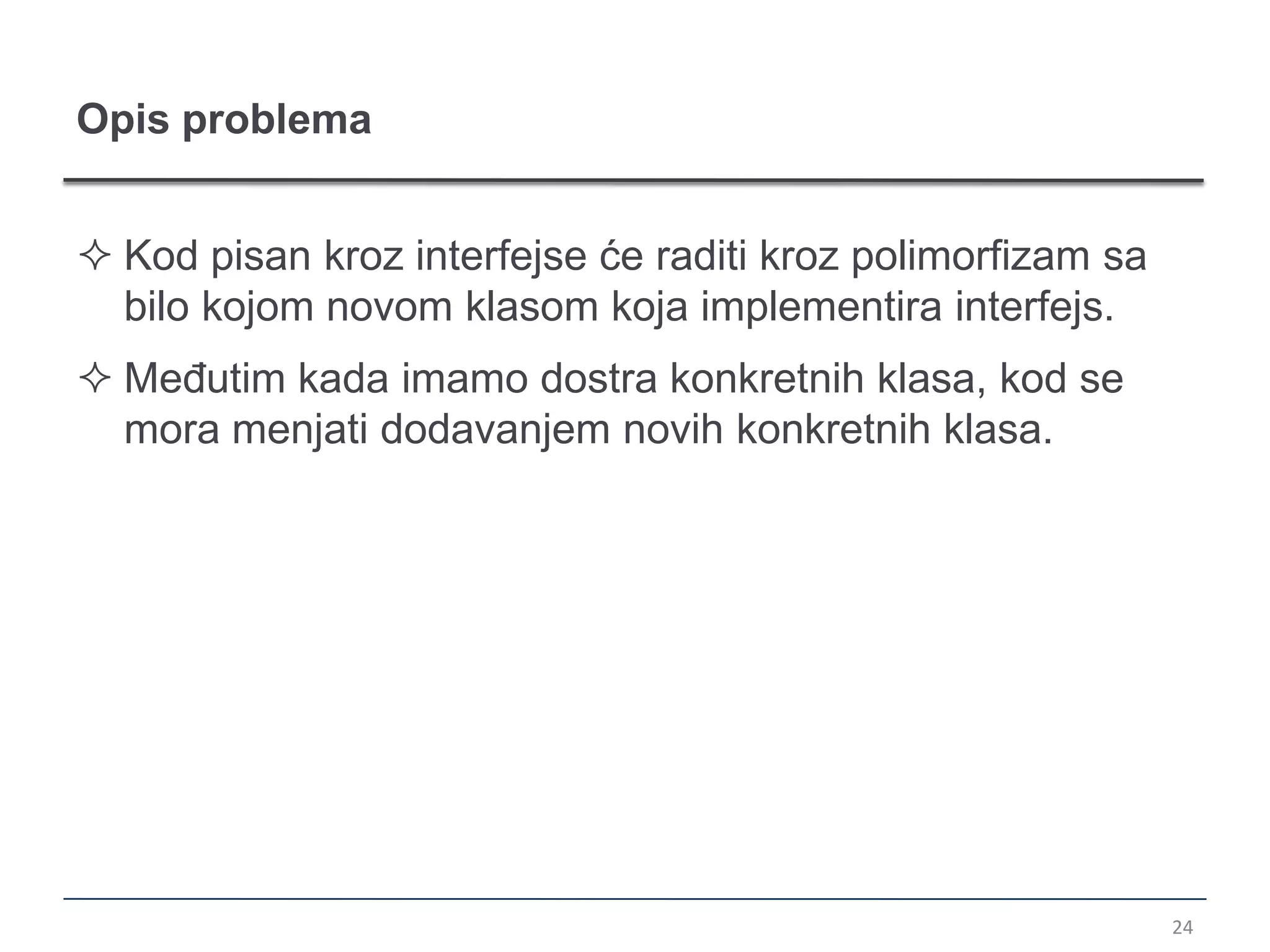 Opis problema


 Kod pisan kroz interfejse će raditi kroz polimorfizam sa
  bilo kojom novom klasom koja implementira interfejs.
 Međutim kada imamo dostra konkretnih klasa, kod se
  mora menjati dodavanjem novih konkretnih klasa.




                                                             24
 
