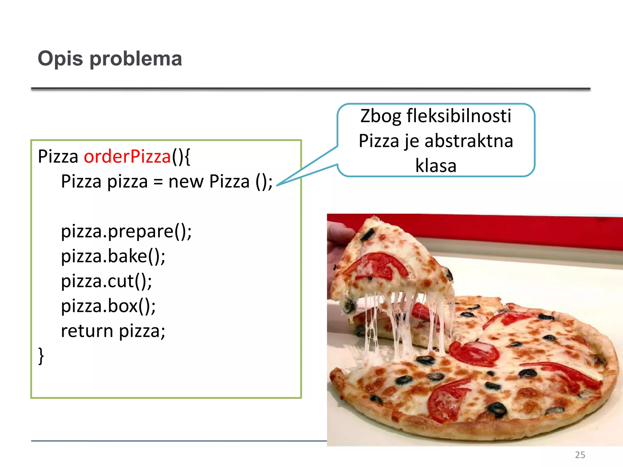 Opis problema

                                 Zbog fleksibilnosti
                                 Pizza je abstraktna
Pizza orderPizza(){                      klasa
   Pizza pizza = new Pizza ();

    pizza.prepare();
    pizza.bake();
    pizza.cut();
    pizza.box();
    return pizza;
}



                                                       25
 