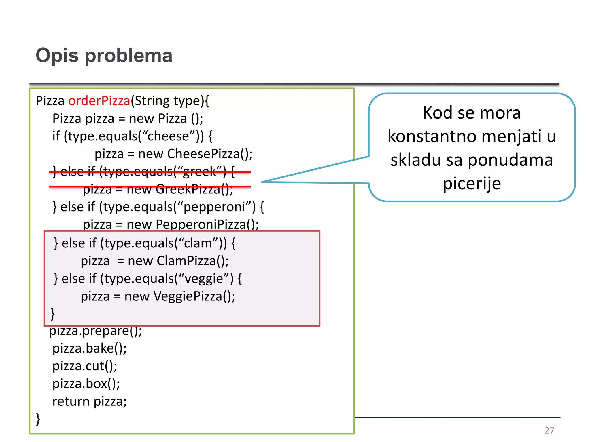 Opis problema

Pizza orderPizza(String type){
   Pizza pizza = new Pizza ();                 Kod se mora
   if (type.equals(“cheese”)) {            konstantno menjati u
             pizza = new CheesePizza();
                                           skladu sa ponudama
   } else if (type.equals(“greek”) {
          pizza = new GreekPizza();              picerije
   } else if (type.equals(“pepperoni”) {
          pizza = new PepperoniPizza();
    } else if (type.equals(“clam”)) {
         pizza = new ClamPizza();
    } else if (type.equals(“veggie”) {
         pizza = new VeggiePizza();
   }
  pizza.prepare();
   pizza.bake();
   pizza.cut();
   pizza.box();
   return pizza;
}
                                                             27
 