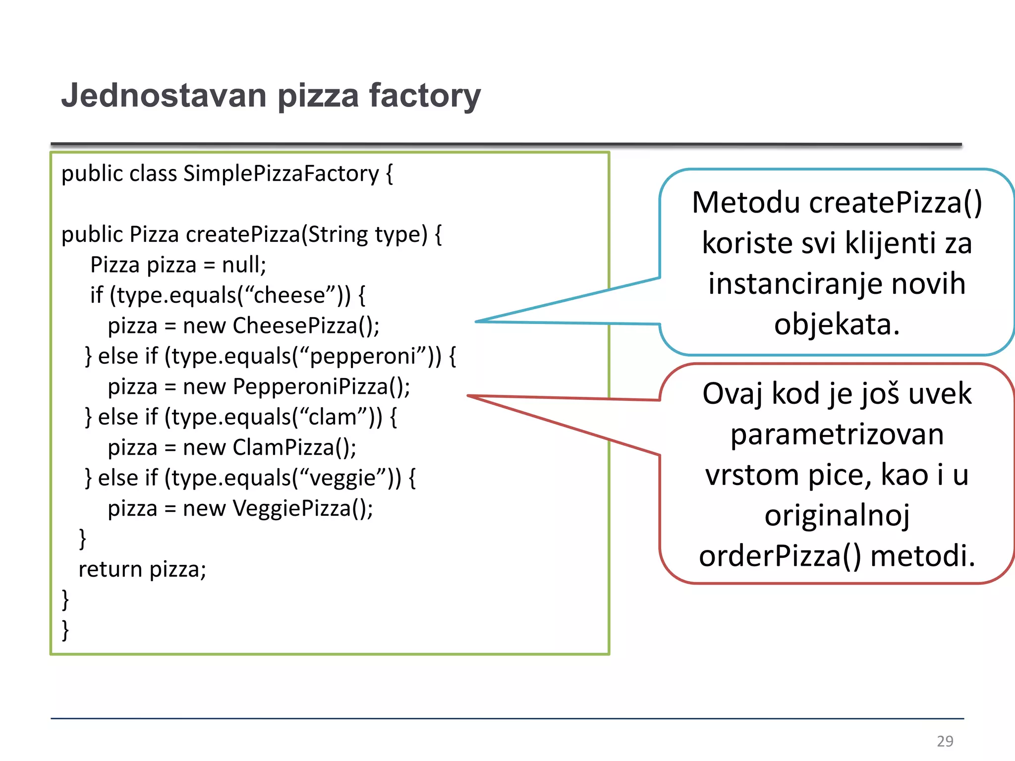 Jednostavan pizza factory

public class SimplePizzaFactory {
                                            Metodu createPizza()
public Pizza createPizza(String type) {     koriste svi klijenti za
    Pizza pizza = null;
    if (type.equals(“cheese”)) {             instanciranje novih
       pizza = new CheesePizza();                 objekata.
   } else if (type.equals(“pepperoni”)) {
       pizza = new PepperoniPizza();        Ovaj kod je još uvek
   } else if (type.equals(“clam”)) {
       pizza = new ClamPizza();               parametrizovan
   } else if (type.equals(“veggie”)) {      vrstom pice, kao i u
       pizza = new VeggiePizza();               originalnoj
  }
  return pizza;                             orderPizza() metodi.
}
}



                                                               29
 