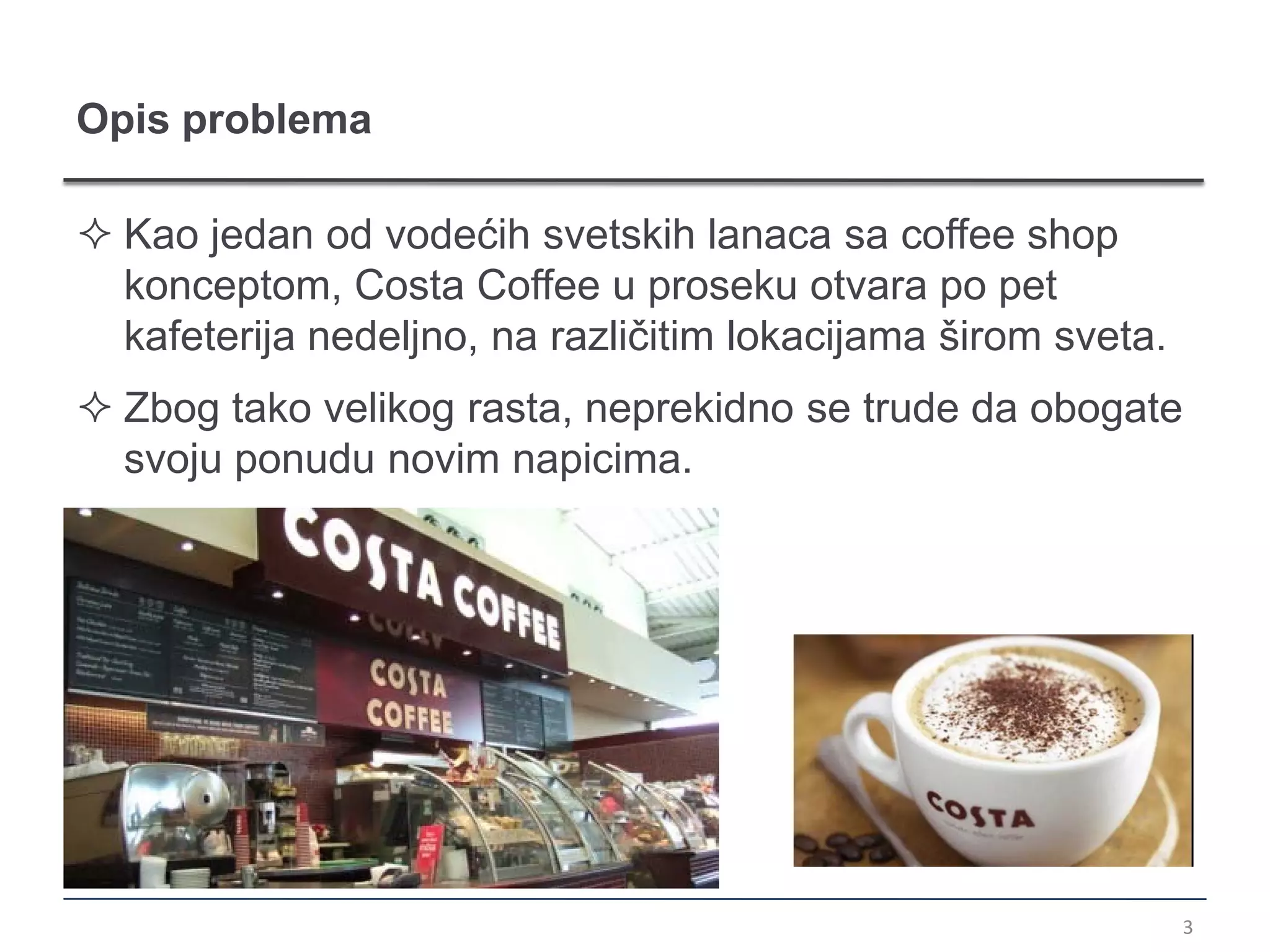 Opis problema

 Kao jedan od vodećih svetskih lanaca sa coffee shop
  konceptom, Costa Coffee u proseku otvara po pet
  kafeterija nedeljno, na različitim lokacijama širom sveta.
 Zbog tako velikog rasta, neprekidno se trude da obogate
  svoju ponudu novim napicima.




                                                               3
 