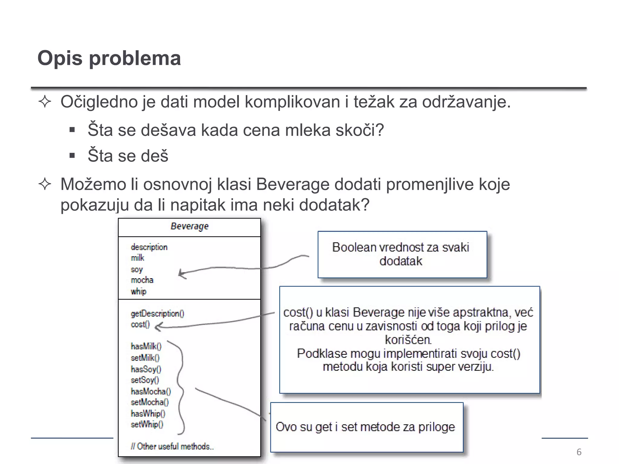 Opis problema

 Očigledno je dati model komplikovan i težak za održavanje.
    Šta se dešava kada cena mleka skoči?
    Šta se deš
 Možemo li osnovnoj klasi Beverage dodati promenjlive koje
  pokazuju da li napitak ima neki dodatak?




                                                               6
 