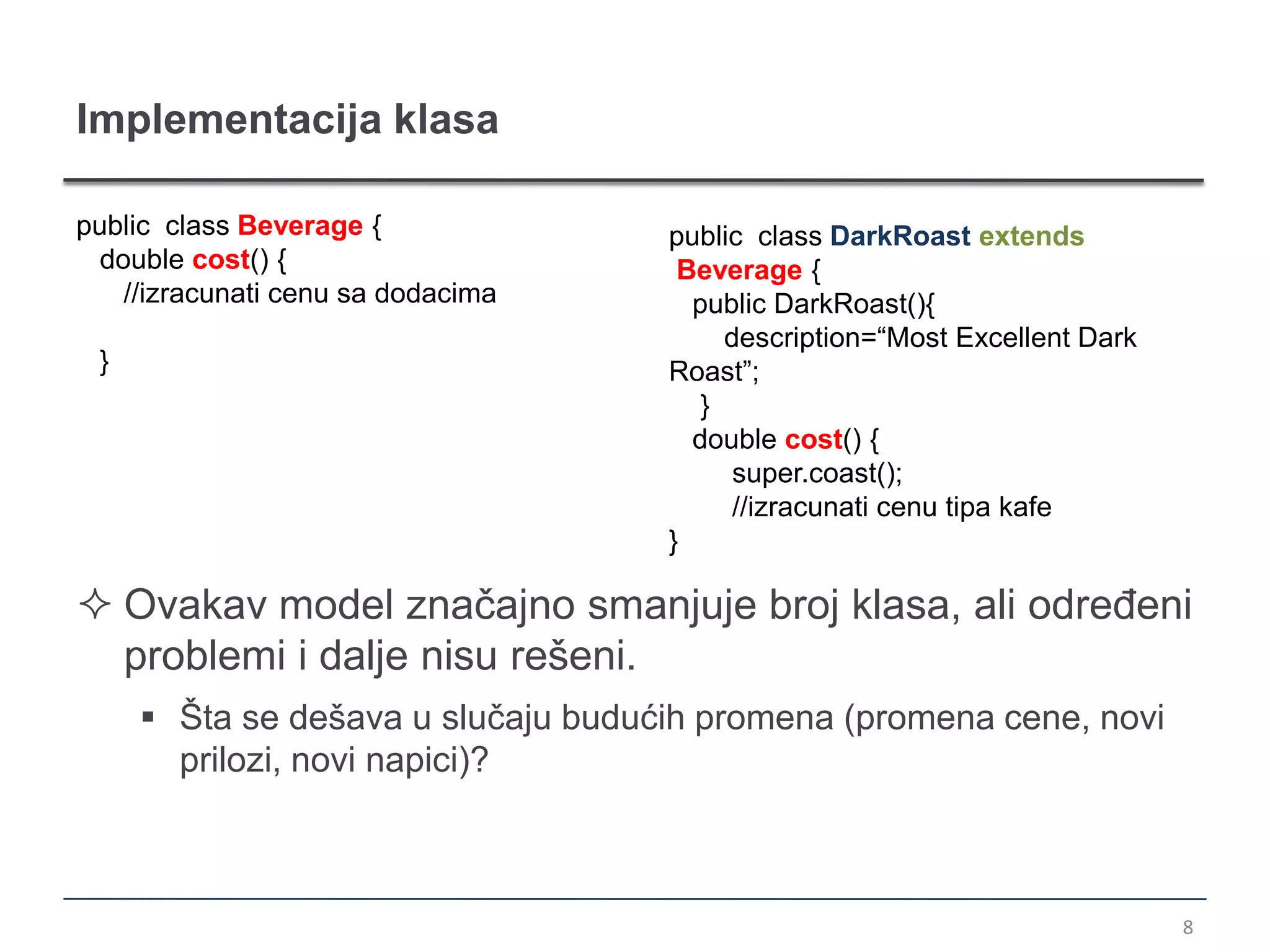 Implementacija klasa

public class Beverage {             public class DarkRoast extends
 double cost() {                     Beverage {
   //izracunati cenu sa dodacima      public DarkRoast(){
                                         description=“Most Excellent Dark
 }                                  Roast”;
                                       }
                                      double cost() {
                                          super.coast();
                                          //izracunati cenu tipa kafe
                                    }

 Ovakav model značajno smanjuje broj klasa, ali određeni
  problemi i dalje nisu rešeni.
      Šta se dešava u slučaju budućih promena (promena cene, novi
       prilozi, novi napici)?



                                                                            8
 