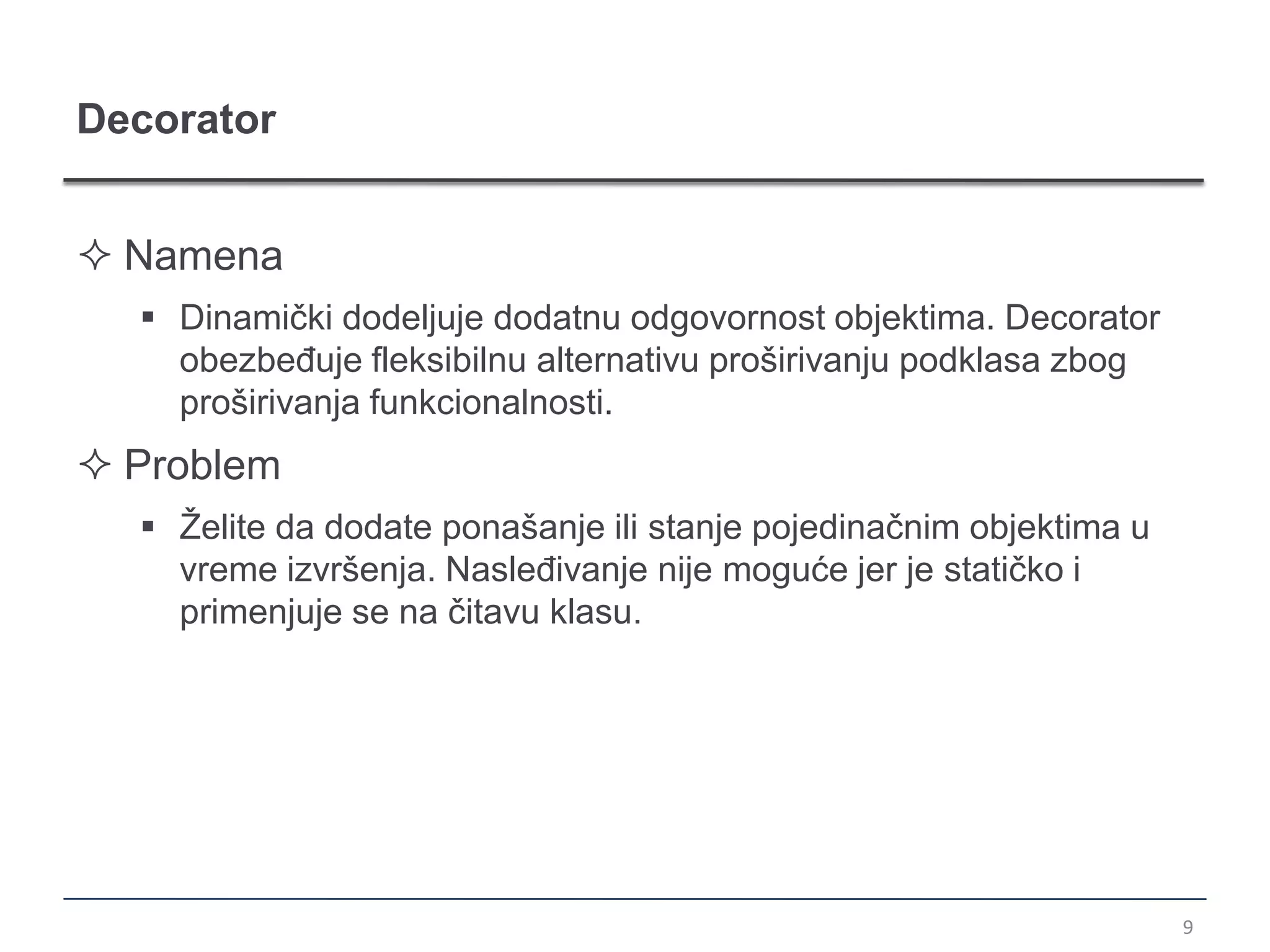 Decorator


 Namena
   Dinamički dodeljuje dodatnu odgovornost objektima. Decorator
    obezbeđuje fleksibilnu alternativu proširivanju podklasa zbog
    proširivanja funkcionalnosti.
 Problem
   Želite da dodate ponašanje ili stanje pojedinačnim objektima u
    vreme izvršenja. Nasleđivanje nije moguće jer je statičko i
    primenjuje se na čitavu klasu.




                                                                     9
 