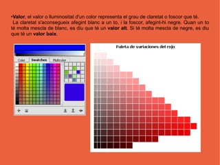 ●Valor, el valor o lluminositat d'un color representa el grau de claretat o foscor que té.
 La claretat s'aconsegueix afegint blanc a un to, i la foscor, afegint-hi negre. Quan un to
té molta mescla de blanc, es diu que té un valor alt. Si té molta mescla de negre, es diu
que té un valor baix.
 