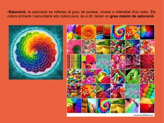●Saturació, la saturació es refereix al grau de puresa, vivesa o intensitat d'un color. Els
colors primaris i secundaris són colors purs, és a dir, tenen un grau màxim de saturació.
 