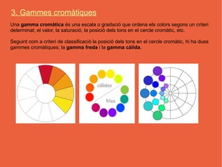 3. Gammes cromàtiques
Una gamma cromàtica és una escala o gradació que ordena els colors segons un criteri
determinat; el valor, la saturació, la posició dels tons en el cercle cromàtic, etc.

Seguint com a criteri de classificació la posició dels tons en el cercle cromàtic, hi ha dues
gammes cromàtiques; la gamma freda i la gamma càlida.
 