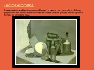 Gamma acromàtica.
La gamma acromàtica usa només el blanc i el negre, que, mesclats en distintes
proporcions ens donen diferents valors de claretat i foscor (grisos). Aquesta gamma
tambés es considera freda.
 