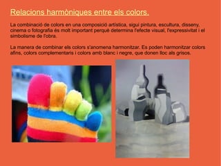 Relacions harmòniques entre els colors.
La combinació de colors en una composició artística, sigui pintura, escultura, disseny,
cinema o fotografia és molt important perquè determina l'efecte visual, l'expressivitat i el
simbolisme de l'obra.

La manera de combinar els colors s'anomena harmonitzar. Es poden harmonitzar colors
afins, colors complementaris i colors amb blanc i negre, que donen lloc als grisos.
 