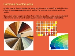 Harmonia de colors afins.
Si volem que la vista es desplaci de manera uniforme per la superfície acolorida, hem
d'emprar colors semblants entre sí, o afins. Per exemple, groc verdós verd i blau
verdós.

Quan usem colors propers en el cercle cromàtic (un quart de cercle aproximàdament),
establim una relació entre els colors que s'anomena harmonia de colors afins.
 