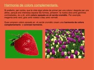 Harmonia de colors complementaris.
Si preferim, per contra, que la vista sigui atreta de primer per uns colors i després per uns
altres, perquè ens interessa separar les formes, pintarem la nostra obra amb gammes
contrastades, és a dir, amb colors oposats en el cercle cromàtic. Per exemple,
magenta amb verd, groc amb violeta o blau amb vermell.

Quan empram colors oposats en el cercle cromàtic cream una harmonia de colors
complementaris o contrast harmónic.
 