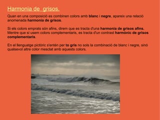 Harmonia de grisos.
Quan en una composició es combinen colors amb blanc i negre, apareix una relació
anomenada harmonia de grisos.

Si els colors emprats són afins, direm que es tracta d'una harmonia de grisos afins.
Mentre que si usem colors complementaris, es tracta d'un contrast harmònic de grisos
complementaris.

En el llenguatge pictòric s'entén per to gris no sols la combinació de blanc i negre, sinó
qualsevol altre color mesclat amb aquests colors.
 
