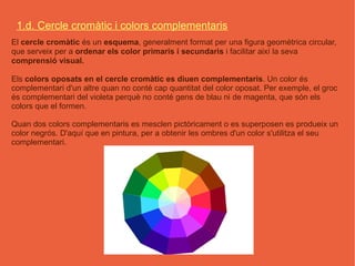 1.d. Cercle cromàtic i colors complementaris
El cercle cromàtic és un esquema, generalment format per una figura geomètrica circular,
que serveix per a ordenar els color primaris i secundaris i facilitar així la seva
comprensió visual.

Els colors oposats en el cercle cromàtic es diuen complementaris. Un color és
complementari d'un altre quan no conté cap quantitat del color oposat. Per exemple, el groc
és complementari del violeta perquè no conté gens de blau ni de magenta, que són els
colors que el formen.

Quan dos colors complementaris es mesclen pictòricament o es superposen es produeix un
color negrós. D'aquí que en pintura, per a obtenir les ombres d'un color s'utilitza el seu
complementari.
 