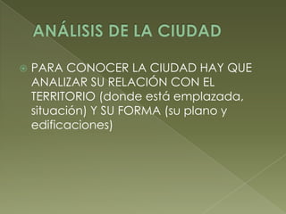  PARA CONOCER LA CIUDAD HAY QUE
ANALIZAR SU RELACIÓN CON EL
TERRITORIO (donde está emplazada,
situación) Y SU FORMA (su plano y
edificaciones)
 