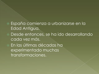  España comienza a urbanizarse en la
Edad Antigua.
 Desde entonces, se ha ido desarrollando
cada vez más.
 En las últimas décadas ha
experimentado muchas
transformaciones.
 