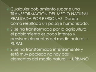  Cualquier poblamiento supone una
TRANSFORMACIÓN DEL MEDIO NATURAL
REALIZADA POR PERSONAS. Dando
como resultado un paisaje humanizado.
 Si se ha transformado por la agricultura,
el poblamiento es poco intenso y
perviven elementos del medio natural
RURAL
 Si se ha transformado intensamente y
está muy poblado no hay casi
elementos del medio natural URBANO
 