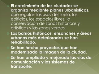  El crecimiento de las ciudades se
organiza mediante planes urbanísticos,
que regulan los usos del suelo, los
edificios, los espacios libres, la
conservación de zonas históricas y
artísticas y las zonas verdes.
 Los barrios históricos, ensanches y áreas
urbanas más deterioradas se han
rehabilitado.
 Se han hecho proyectos que han
modernizado la imagen de la ciudad.
 Se han ampliado y mejorado las vías de
comunicación y los sistemas de
transporte.
 