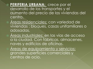  PERIFERIA URBANA: crece por el
desarrollo de los transportes y el
aumento del precio de las viviendas del
centro.
 Áreas residenciales: con variedad de
viviendas : bloques, casas unifamiliares o
adosadas.
 Áreas industriales: en las vías de acceso
a la ciudad. Con fábricas, almacenes,
naves y edificios de oficinas.
 Áreas de equipamiento y servicios:
grandes superficies comerciales y
centros de ocio.
 