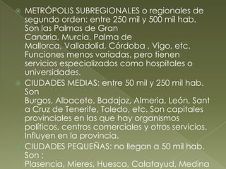  METRÓPOLIS SUBREGIONALES o regionales de
segundo orden: entre 250 mil y 500 mil hab.
Son las Palmas de Gran
Canaria, Murcia, Palma de
Mallorca, Valladolid, Córdoba , Vigo, etc.
Funciones menos variadas, pero tienen
servicios especializados como hospitales o
universidades.
 CIUDADES MEDIAS: entre 50 mil y 250 mil hab.
Son
Burgos, Albacete, Badajoz, Almeria, León, Sant
a Cruz de Tenerife, Toledo, etc. Son capitales
provinciales en las que hay organismos
políticos, centros comerciales y otros servicios.
Influyen en la provincia.
 CIUDADES PEQUEÑAS: no llegan a 50 mil hab.
Son :
Plasencia, Mieres, Huesca, Calatayud, Medina
 