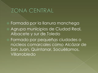  Formada por la llanura manchega
 Agrupa municipios de Ciudad Real,
Albacete y sur de Toledo
 Formado por pequeñas ciudades o
núcleos comarcales como Alcázar de
San Juan, Quintanar, Socuéllamos,
Villarrobledo
 