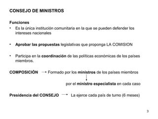 CONSEJO DE MINISTROS   Funciones  Es la única institución comunitaria en la que se pueden defender los intereses nacionales Aprobar las propuestas  legislativas que proponga LA COMISION Participa en la  coordinación  de las políticas económicas de los países miembros. COMPOSICIÓN  Formado por los  ministros  de los países miembros por el  ministro especialista  en cada caso Presidencia del CONSEJO   La ejerce cada país de turno (6 meses) 
