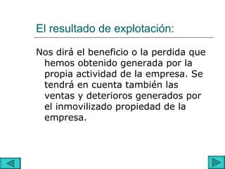 El resultado de explotación:

Nos dirá el beneficio o la perdida que
 hemos obtenido generada por la
 propia actividad de la empresa. Se
 tendrá en cuenta también las
 ventas y deterioros generados por
 el inmovilizado propiedad de la
 empresa.
 