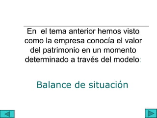 En el tema anterior hemos visto
como la empresa conocía el valor
  del patrimonio en un momento
determinado a través del modelo:


   Balance de situación
 