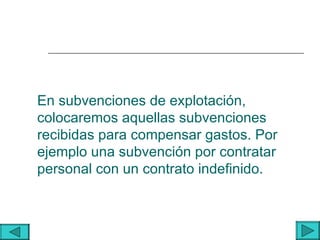 En subvenciones de explotación,
colocaremos aquellas subvenciones
recibidas para compensar gastos. Por
ejemplo una subvención por contratar
personal con un contrato indefinido.
 
