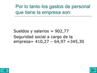 Por lo tanto los gastos de personal
que tiene la empresa son:


Sueldos y salarios = 902,77
Seguridad social a cargo de la
empresa= 410,27 – 64,97 =345,30
 