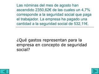 Las nóminas del mes de agosto han
ascendido 2350,62€ de las cuales un 4,7%
corresponde a la seguridad social que paga
el trabajador. La empresa ha pagado una
cantidad a la seguridad social de 532,11€.



¿Qué gastos representan para la
empresa en concepto de seguridad
social?
 