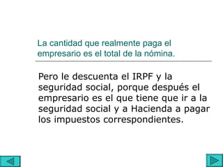 La cantidad que realmente paga el
empresario es el total de la nómina.

Pero le descuenta el IRPF y la
seguridad social, porque después el
empresario es el que tiene que ir a la
seguridad social y a Hacienda a pagar
los impuestos correspondientes.
 