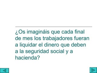 ¿Os imagináis que cada final
de mes los trabajadores fueran
a liquidar el dinero que deben
a la seguridad social y a
hacienda?
 