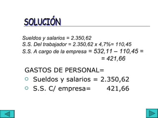 Sueldos y salarios = 2.350,62
S.S. Del trabajador = 2.350,62 x 4,7%= 110,45
S.S. A cargo de la empresa = 532,11 – 110,45 =
                             = 421,66
GASTOS DE PERSONAL=
 Sueldos y salarios = 2.350,62

 S.S. C/ empresa=       421,66
 