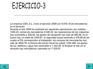 La empresa SSA, S.L. inicia el ejercicio 2008 con 9.015,18 de mercaderías
en el almacén.
Durante el año 2008 ha realizado las siguientes operaciones: por sueldos
1530,25, ventas de mercaderías 5.830,32, las reparaciones de las máquinas
han ascendido a 325,65, los gastos de transporte han sido de 895,66, en el
banco hay un saldo de 2425,67, la seguridad social asciende a 475,69 de las
cuales el 5% corresponden al trabajador, las compras de mercaderías han
sido de 3650,78, la factura del asesor fiscal ha subido 1252,45€, los gastos
de luz, teléfono y agua han ascendido a 1.352,28. Al finalizar el año en el
almacén hay mercaderías valoradas en 7.325,67.
 