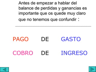 Antes de empezar a hablar del
 balance de perdidas y ganancias es
 importante que os quede muy claro
 que no tenemos que confundir :



PAGO        DE        GASTO

COBRO       DE        INGRESO
 