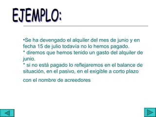 •Se ha devengado el alquiler del mes de junio y en
fecha 15 de julio todavía no lo hemos pagado.
* diremos que hemos tenido un gasto del alquiler de
junio.
* si no está pagado lo reflejaremos en el balance de
situación, en el pasivo, en el exigible a corto plazo
con el nombre de acreedores
 