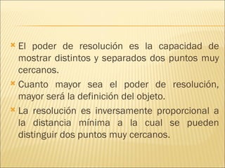  El poder de resolución es la capacidad de
  mostrar distintos y separados dos puntos muy
  cercanos.
 Cuanto mayor sea el poder de resolución,
  mayor será la definición del objeto.
 La resolución es inversamente proporcional a
  la distancia mínima a la cual se pueden
  distinguir dos puntos muy cercanos.
 
