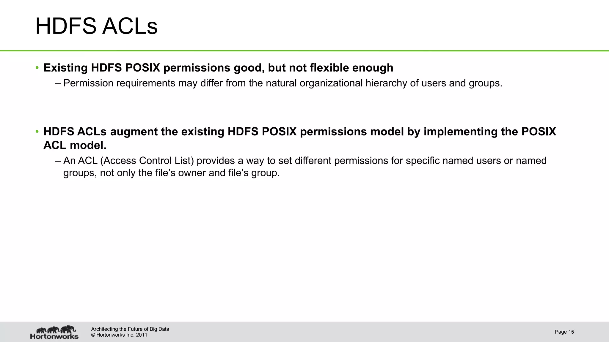 © Hortonworks Inc. 2011
HDFS ACLs
• Existing HDFS POSIX permissions good, but not flexible enough
– Permission requirements may differ from the natural organizational hierarchy of users and groups.
• HDFS ACLs augment the existing HDFS POSIX permissions model by implementing the POSIX
ACL model.
– An ACL (Access Control List) provides a way to set different permissions for specific named users or named
groups, not only the file’s owner and file’s group.
Page 15
Architecting the Future of Big Data
 