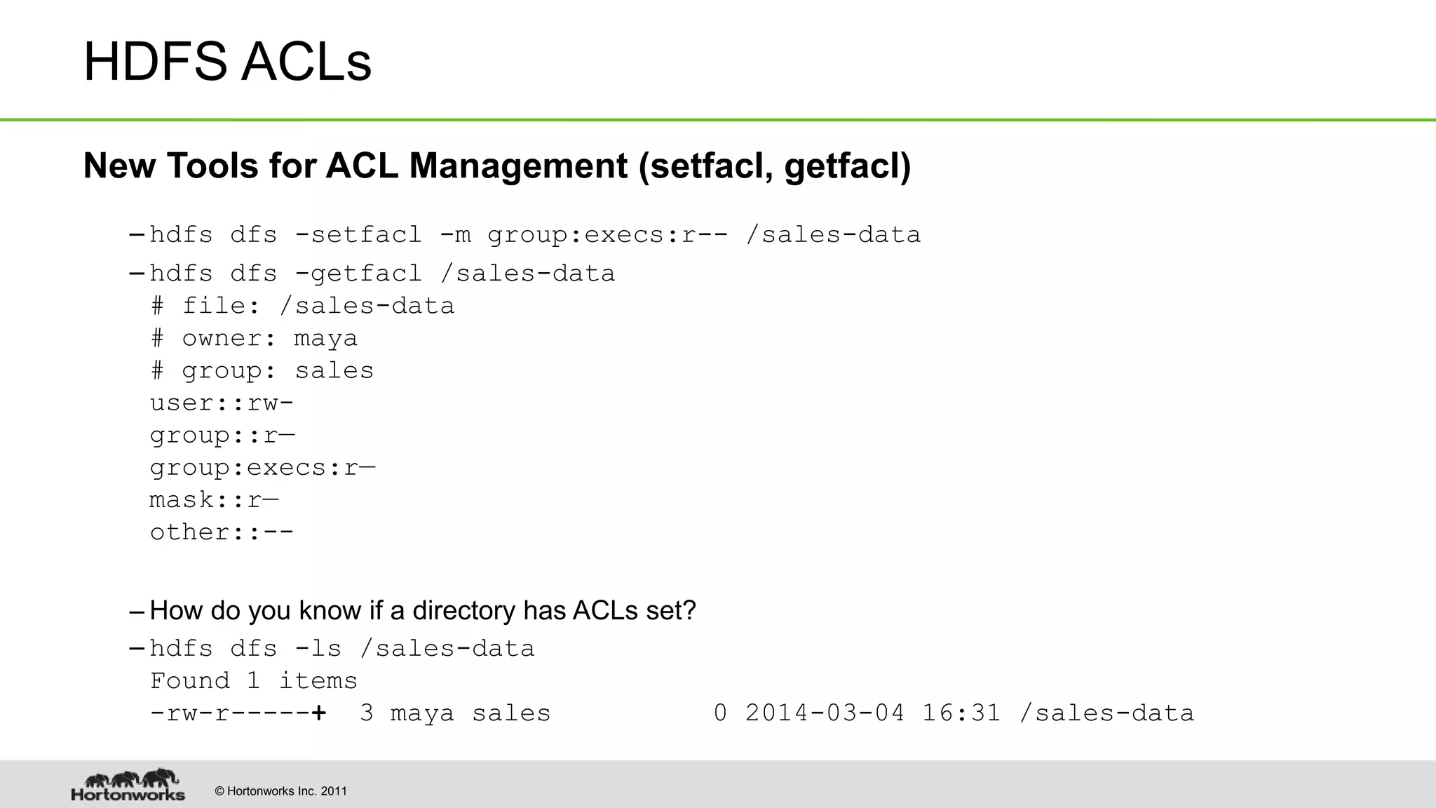 © Hortonworks Inc. 2011
HDFS ACLs
New Tools for ACL Management (setfacl, getfacl)
– hdfs dfs -setfacl -m group:execs:r-- /sales-data
– hdfs dfs -getfacl /sales-data
# file: /sales-data
# owner: maya
# group: sales
user::rw-
group::r—
group:execs:r—
mask::r—
other::--
– How do you know if a directory has ACLs set?
– hdfs dfs -ls /sales-data
Found 1 items
-rw-r-----+ 3 maya sales 0 2014-03-04 16:31 /sales-data
 