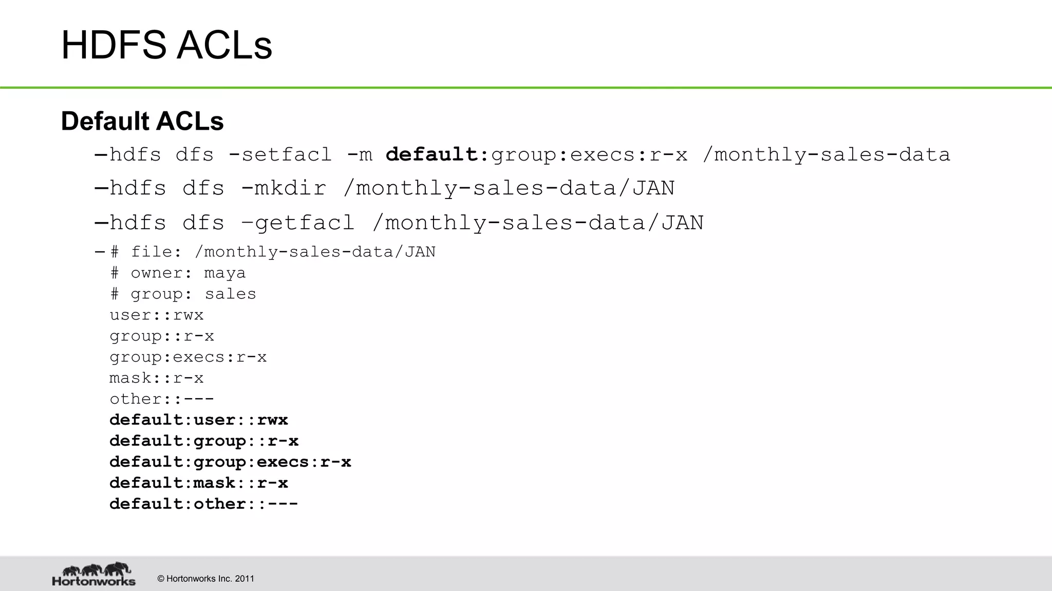 © Hortonworks Inc. 2011
HDFS ACLs
Default ACLs
–hdfs dfs -setfacl -m default:group:execs:r-x /monthly-sales-data
–hdfs dfs -mkdir /monthly-sales-data/JAN
–hdfs dfs –getfacl /monthly-sales-data/JAN
– # file: /monthly-sales-data/JAN
# owner: maya
# group: sales
user::rwx
group::r-x
group:execs:r-x
mask::r-x
other::---
default:user::rwx
default:group::r-x
default:group:execs:r-x
default:mask::r-x
default:other::---
 