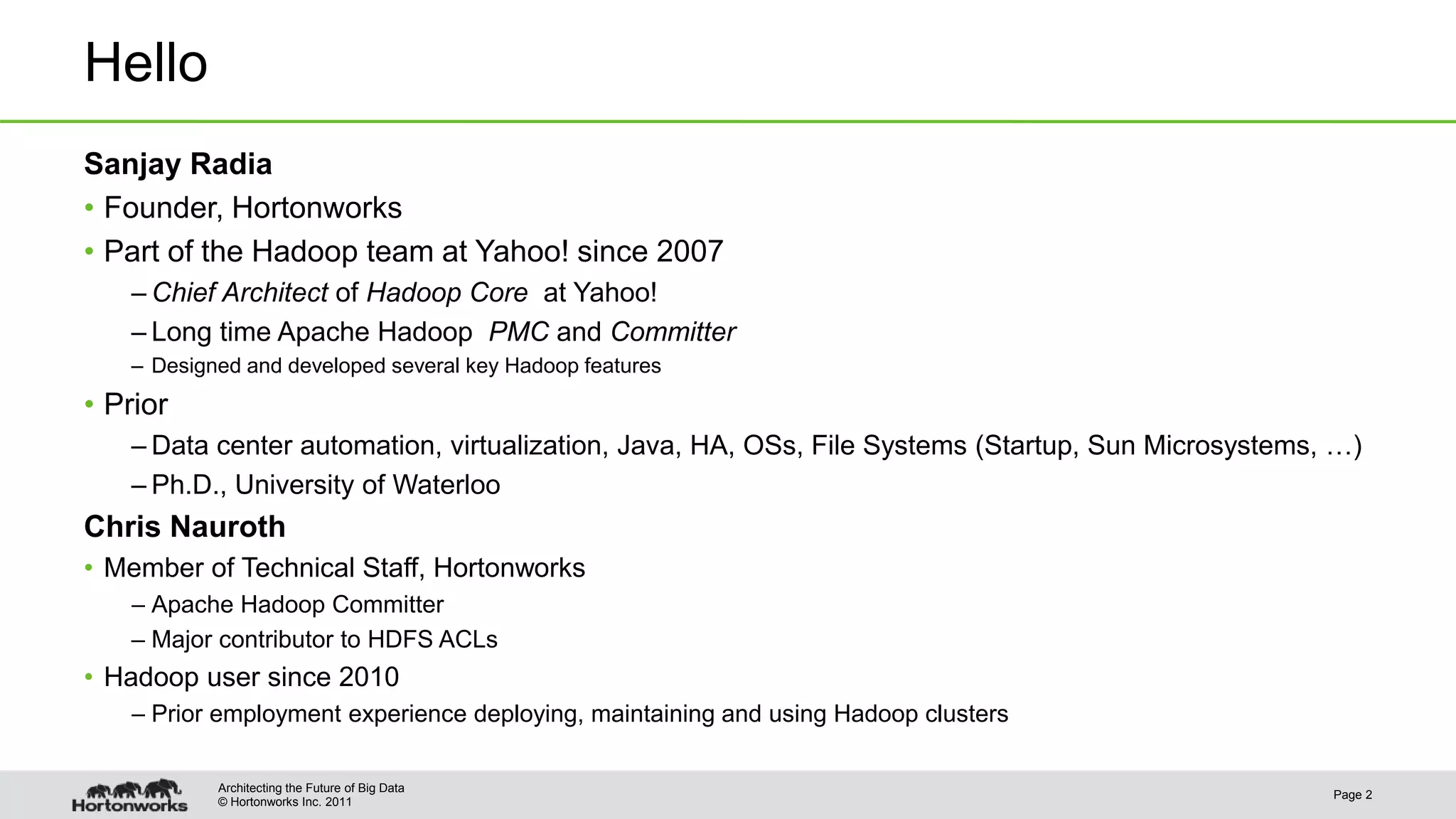 © Hortonworks Inc. 2011
Hello
Sanjay Radia
• Founder, Hortonworks
• Part of the Hadoop team at Yahoo! since 2007
– Chief Architect of Hadoop Core at Yahoo!
– Long time Apache Hadoop PMC and Committer
– Designed and developed several key Hadoop features
• Prior
– Data center automation, virtualization, Java, HA, OSs, File Systems (Startup, Sun Microsystems, …)
– Ph.D., University of Waterloo
Chris Nauroth
• Member of Technical Staff, Hortonworks
– Apache Hadoop Committer
– Major contributor to HDFS ACLs
• Hadoop user since 2010
– Prior employment experience deploying, maintaining and using Hadoop clusters
Page 2
Architecting the Future of Big Data
 