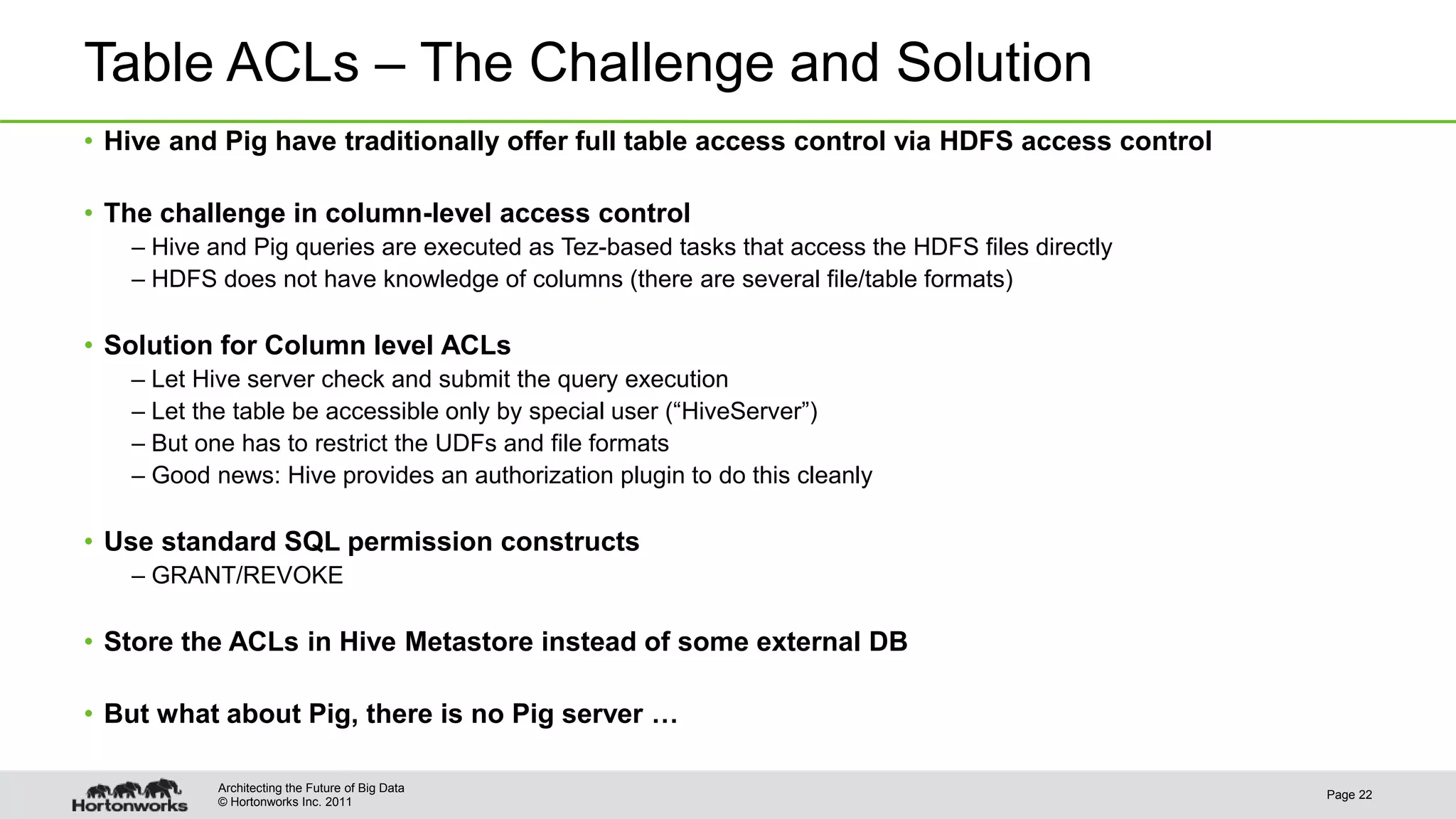 © Hortonworks Inc. 2011
Table ACLs – The Challenge and Solution
• Hive and Pig have traditionally offer full table access control via HDFS access control
• The challenge in column-level access control
– Hive and Pig queries are executed as Tez-based tasks that access the HDFS files directly
– HDFS does not have knowledge of columns (there are several file/table formats)
• Solution for Column level ACLs
– Let Hive server check and submit the query execution
– Let the table be accessible only by special user (“HiveServer”)
– But one has to restrict the UDFs and file formats
– Good news: Hive provides an authorization plugin to do this cleanly
• Use standard SQL permission constructs
– GRANT/REVOKE
• Store the ACLs in Hive Metastore instead of some external DB
• But what about Pig, there is no Pig server …
Page 22
Architecting the Future of Big Data
 