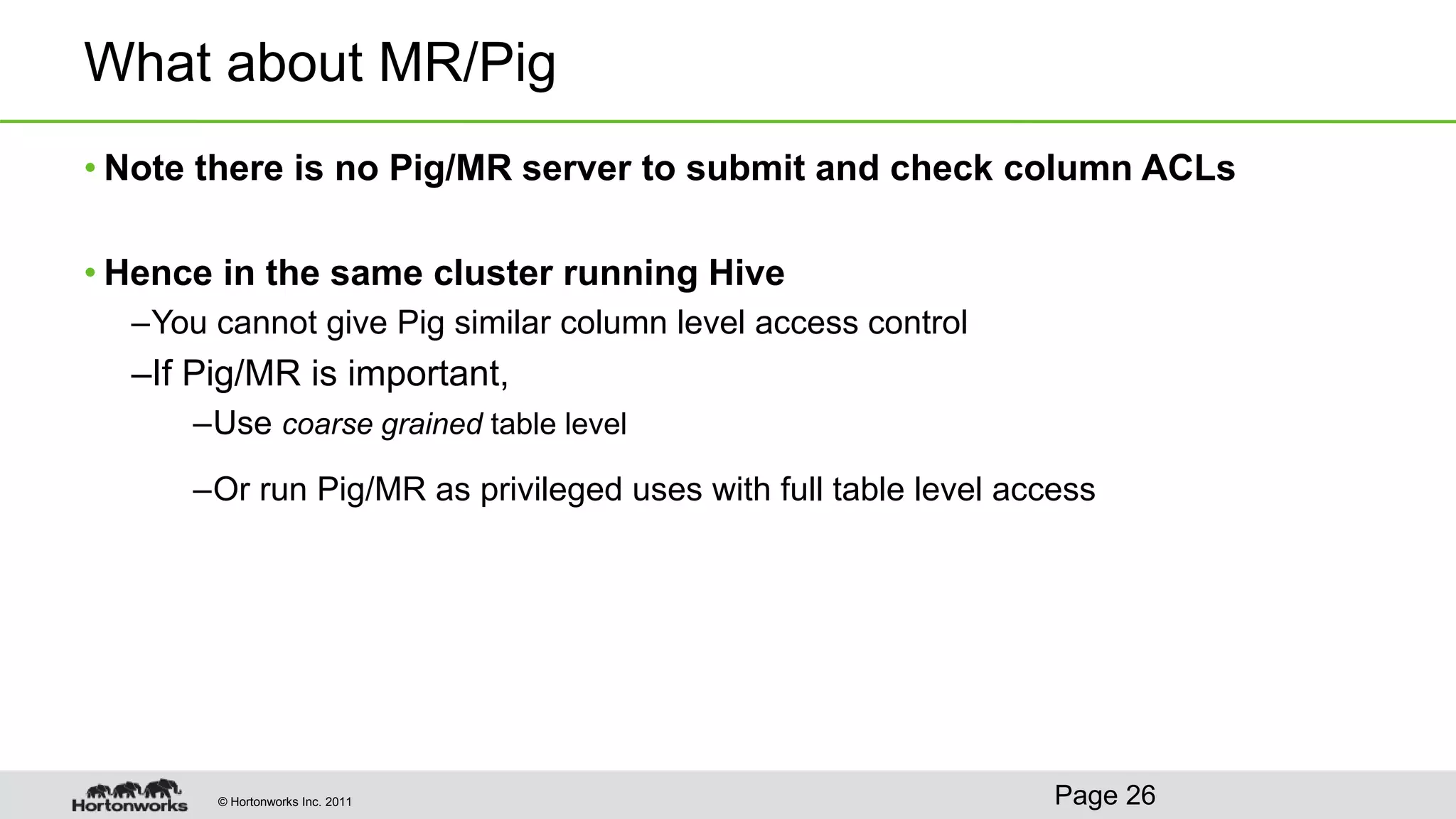 © Hortonworks Inc. 2011
What about MR/Pig
• Note there is no Pig/MR server to submit and check column ACLs
• Hence in the same cluster running Hive
–You cannot give Pig similar column level access control
–If Pig/MR is important,
–Use coarse grained table level
–Or run Pig/MR as privileged uses with full table level access
Page 26
 