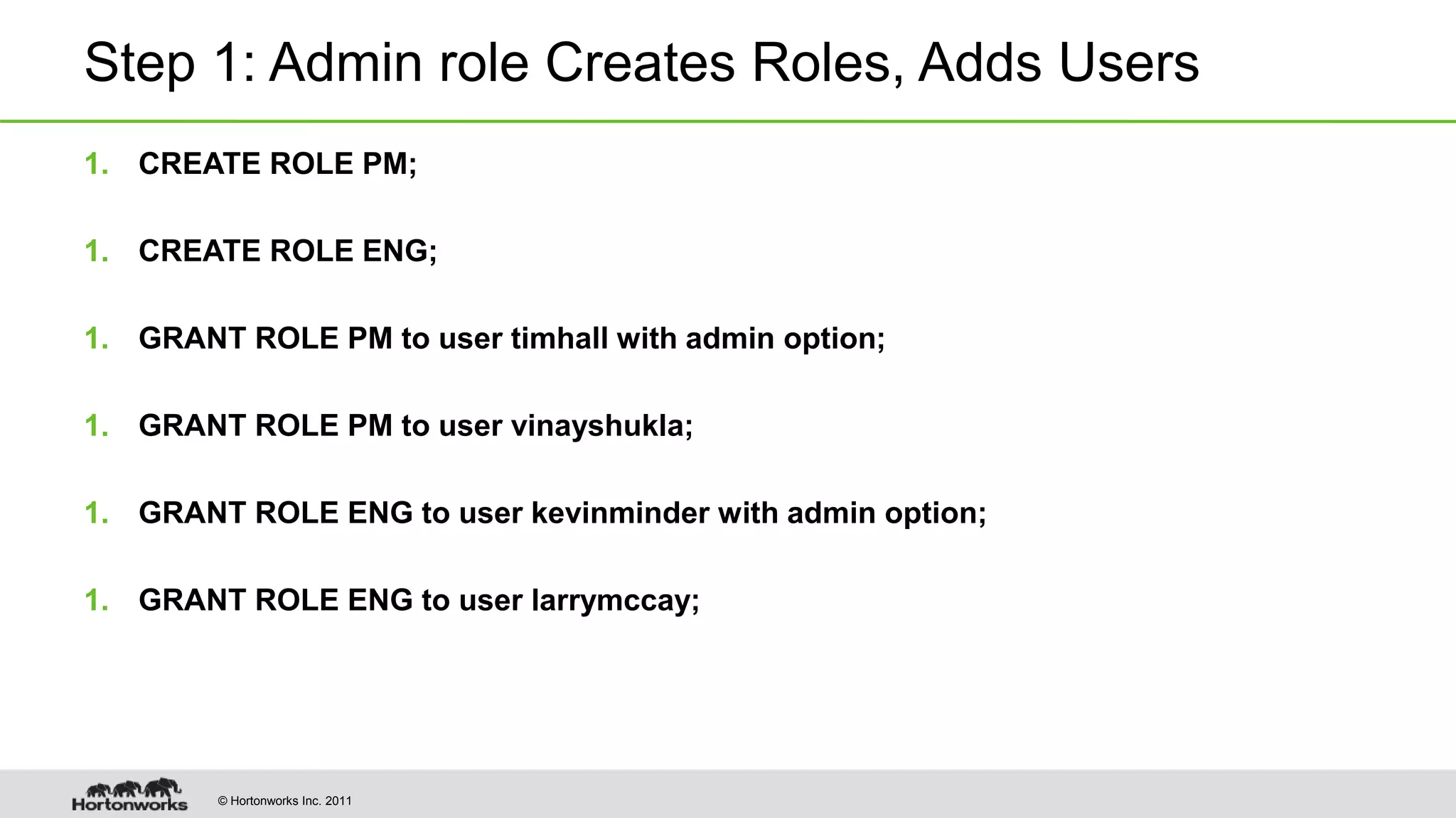© Hortonworks Inc. 2011
Step 1: Admin role Creates Roles, Adds Users
1. CREATE ROLE PM;
1. CREATE ROLE ENG;
1. GRANT ROLE PM to user timhall with admin option;
1. GRANT ROLE PM to user vinayshukla;
1. GRANT ROLE ENG to user kevinminder with admin option;
1. GRANT ROLE ENG to user larrymccay;
 