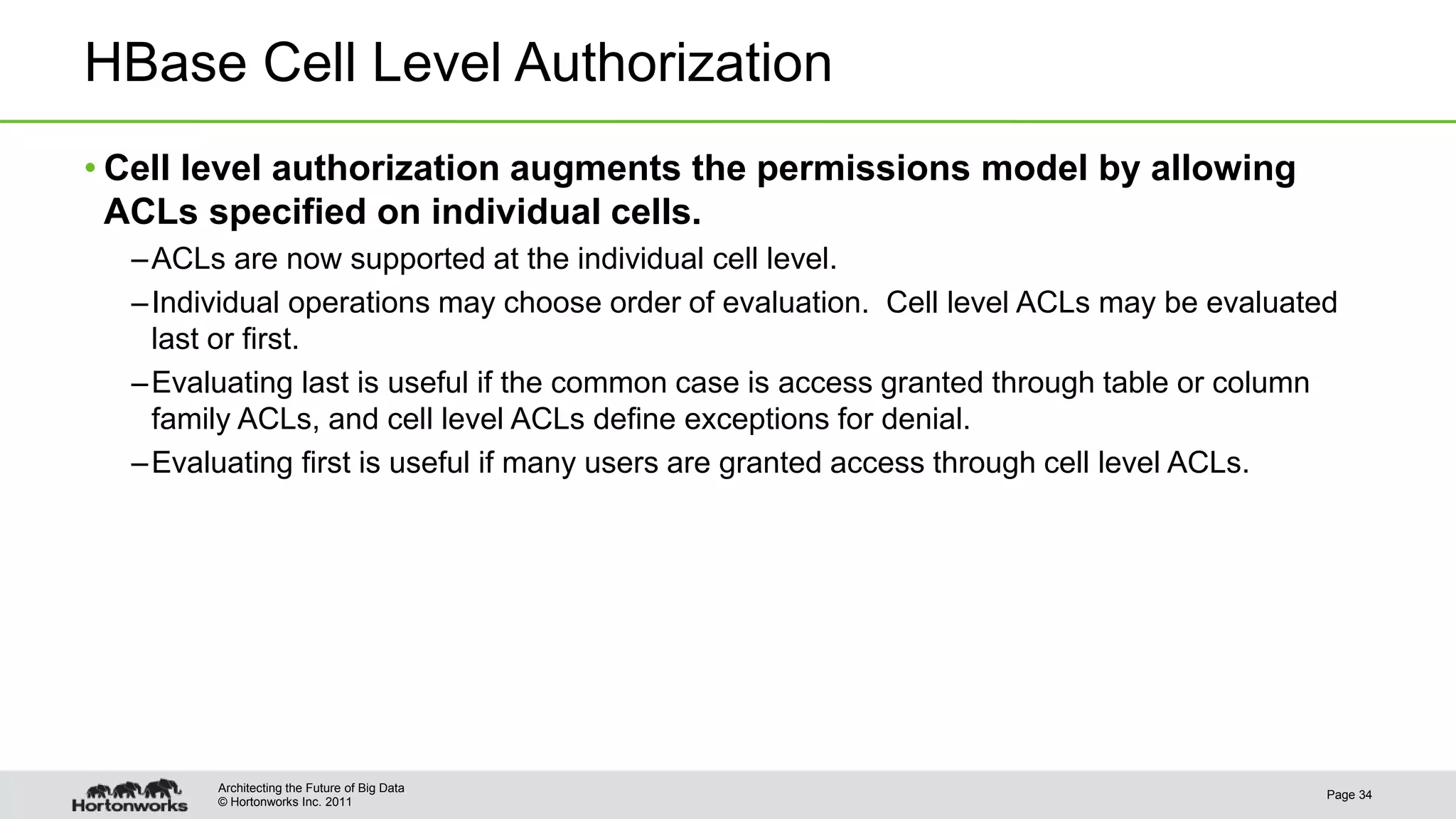 © Hortonworks Inc. 2011
HBase Cell Level Authorization
• Cell level authorization augments the permissions model by allowing
ACLs specified on individual cells.
–ACLs are now supported at the individual cell level.
–Individual operations may choose order of evaluation. Cell level ACLs may be evaluated
last or first.
–Evaluating last is useful if the common case is access granted through table or column
family ACLs, and cell level ACLs define exceptions for denial.
–Evaluating first is useful if many users are granted access through cell level ACLs.
Page 34
Architecting the Future of Big Data
 