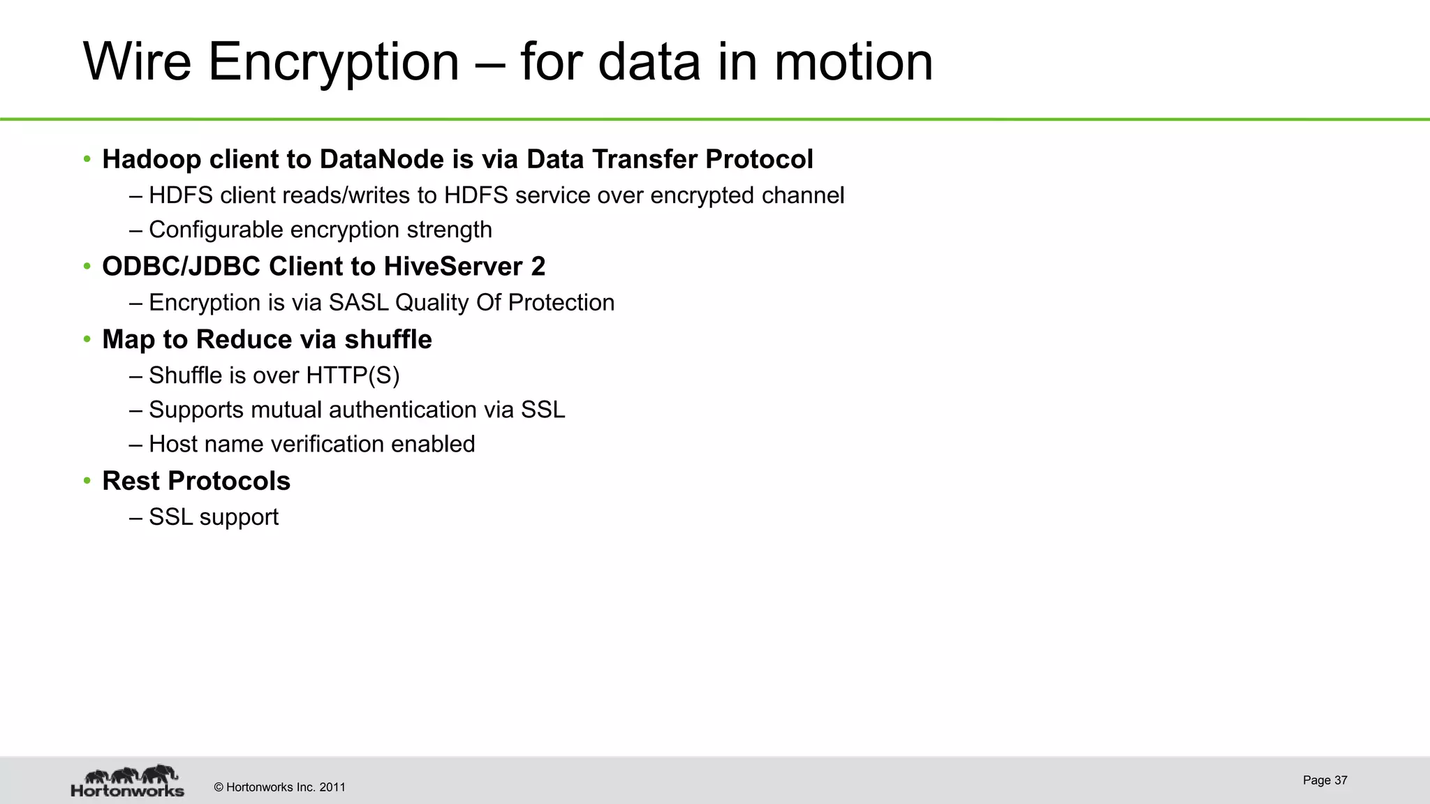 © Hortonworks Inc. 2011
Wire Encryption – for data in motion
Page 37
• Hadoop client to DataNode is via Data Transfer Protocol
– HDFS client reads/writes to HDFS service over encrypted channel
– Configurable encryption strength
• ODBC/JDBC Client to HiveServer 2
– Encryption is via SASL Quality Of Protection
• Map to Reduce via shuffle
– Shuffle is over HTTP(S)
– Supports mutual authentication via SSL
– Host name verification enabled
• Rest Protocols
– SSL support
 